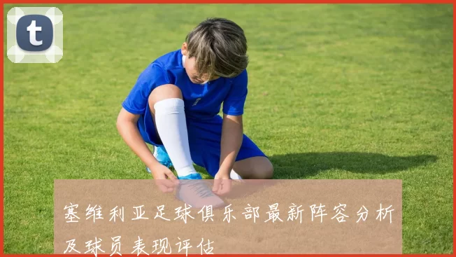 塞维利亚足球俱乐部最新阵容分析及球员表现评估