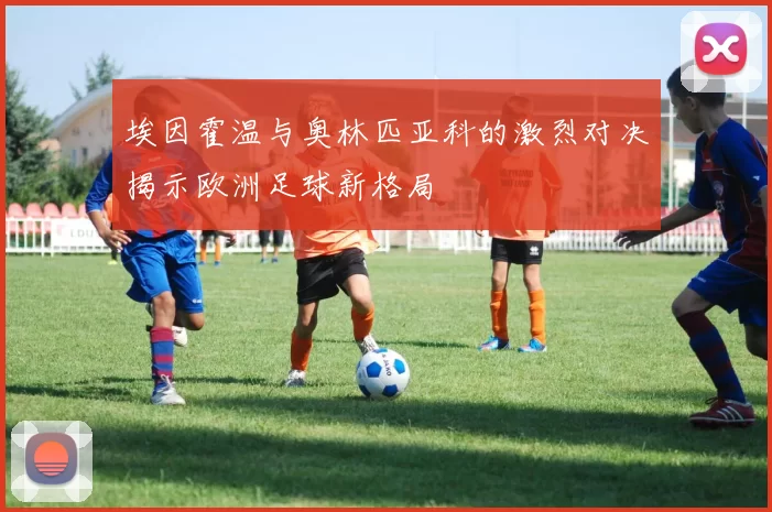 埃因霍温与奥林匹亚科的激烈对决揭示欧洲足球新格局