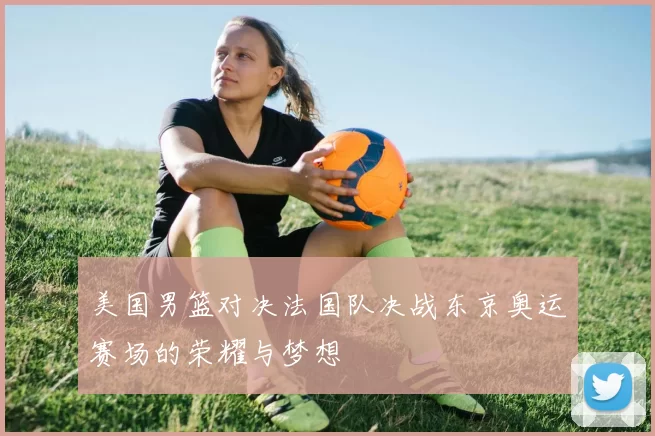 美国男篮对决法国队决战东京奥运赛场的荣耀与梦想