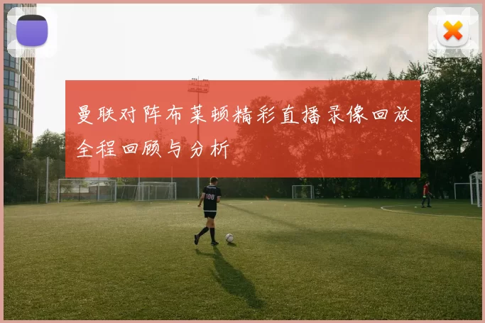 曼联对阵布莱顿精彩直播录像回放全程回顾与分析