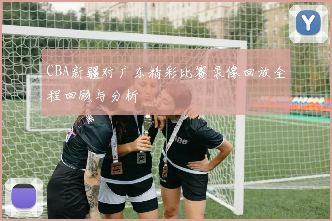 CBA新疆对广东精彩比赛录像回放全程回顾与分析