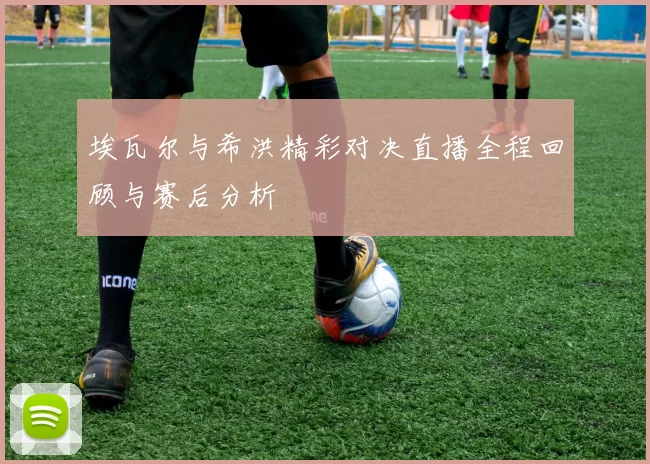 埃瓦尔与希洪精彩对决直播全程回顾与赛后分析