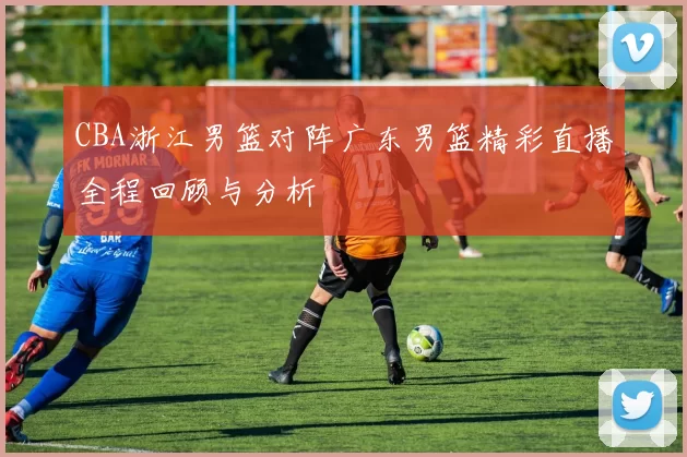 CBA浙江男篮对阵广东男篮精彩直播全程回顾与分析