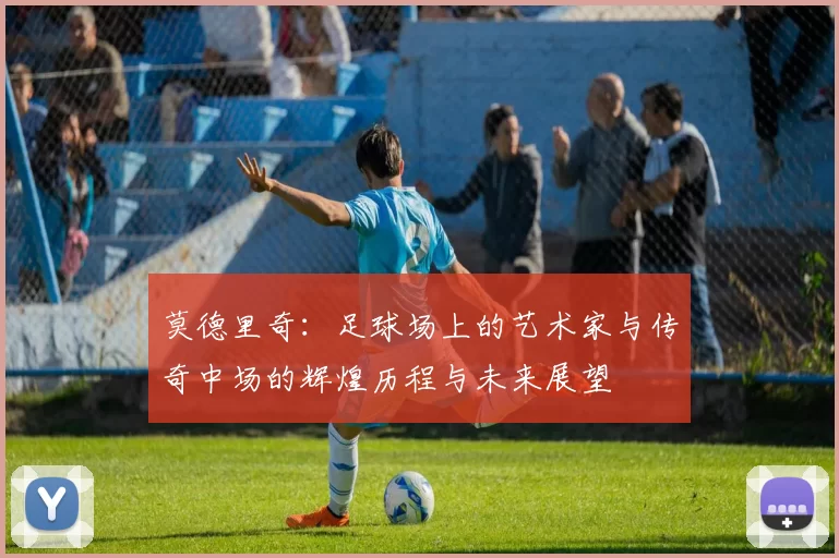 莫德里奇：足球场上的艺术家与传奇中场的辉煌历程与未来展望