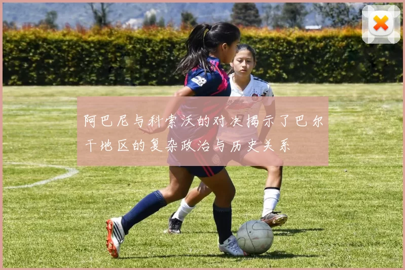 阿巴尼与科索沃的对决揭示了巴尔干地区的复杂政治与历史关系