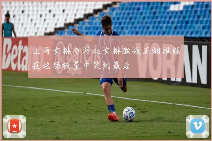 上海女排与河北女排激战正酣谁能在这场较量中笑到最后